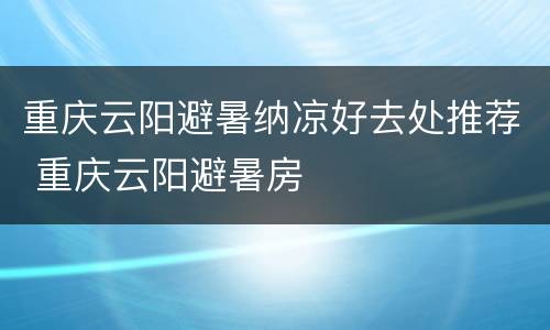 重庆云阳避暑纳凉好去处推荐 重庆云阳避暑房