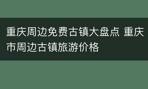 重庆周边免费古镇大盘点 重庆市周边古镇旅游价格