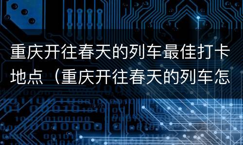 重庆开往春天的列车最佳打卡地点（重庆开往春天的列车怎么去）