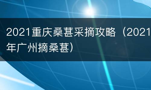 2021重庆桑葚采摘攻略（2021年广州摘桑葚）