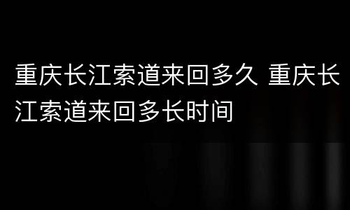 重庆长江索道来回多久 重庆长江索道来回多长时间
