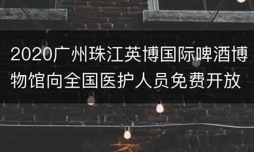 2020广州珠江英博国际啤酒博物馆向全国医护人员免费开放