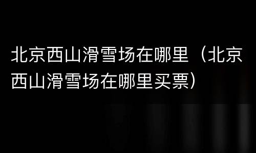 北京西山滑雪场在哪里（北京西山滑雪场在哪里买票）