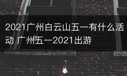 2021广州白云山五一有什么活动 广州五一2021出游