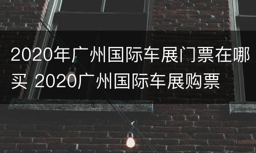 2020年广州国际车展门票在哪买 2020广州国际车展购票