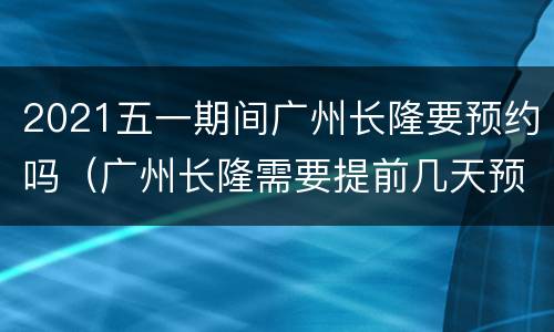 2021五一期间广州长隆要预约吗（广州长隆需要提前几天预约）