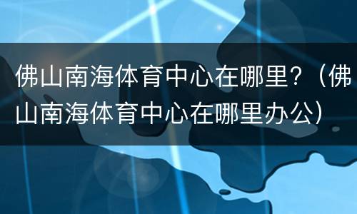 佛山南海体育中心在哪里?（佛山南海体育中心在哪里办公）