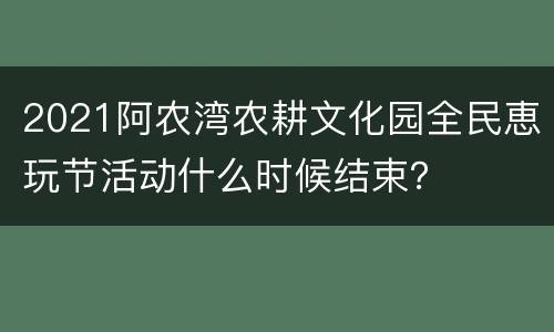 2021阿农湾农耕文化园全民恵玩节活动什么时候结束？