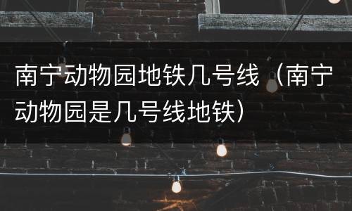 南宁动物园地铁几号线（南宁动物园是几号线地铁）