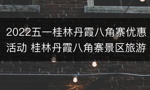 2022五一桂林丹霞八角寨优惠活动 桂林丹霞八角寨景区旅游攻略