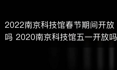 2022南京科技馆春节期间开放吗 2020南京科技馆五一开放吗
