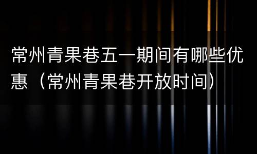 常州青果巷五一期间有哪些优惠（常州青果巷开放时间）