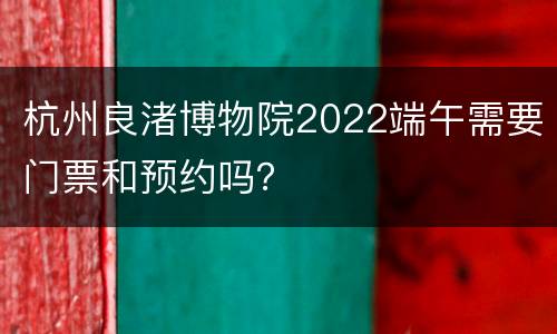 杭州良渚博物院2022端午需要门票和预约吗？