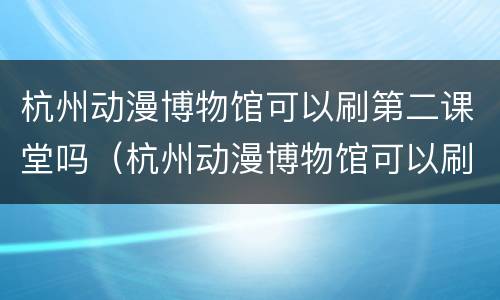杭州动漫博物馆可以刷第二课堂吗（杭州动漫博物馆可以刷第二课堂吗现在）