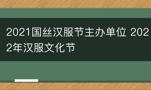 2021国丝汉服节主办单位 2022年汉服文化节