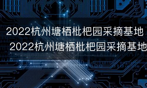 2022杭州塘栖枇杷园采摘基地 2022杭州塘栖枇杷园采摘基地在哪里