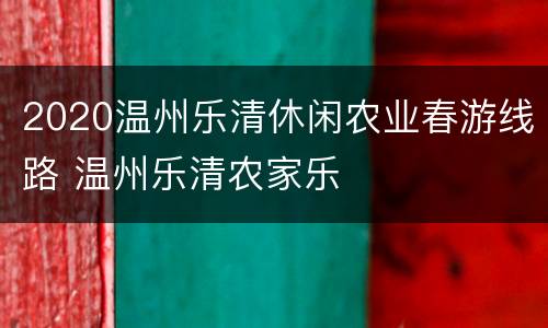 2020温州乐清休闲农业春游线路 温州乐清农家乐