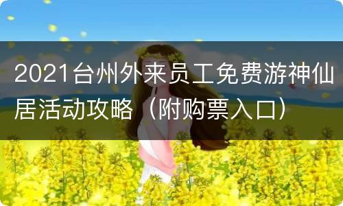 2021台州外来员工免费游神仙居活动攻略（附购票入口）