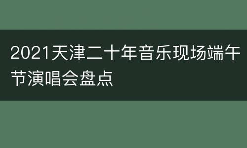 2021天津二十年音乐现场端午节演唱会盘点