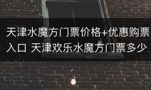 天津水魔方门票价格+优惠购票入口 天津欢乐水魔方门票多少钱一张