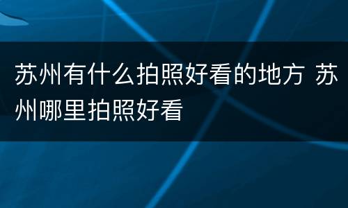 苏州有什么拍照好看的地方 苏州哪里拍照好看