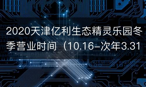 2020天津亿利生态精灵乐园冬季营业时间（10.16-次年3.31）