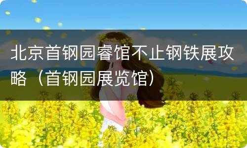 北京首钢园睿馆不止钢铁展攻略（首钢园展览馆）