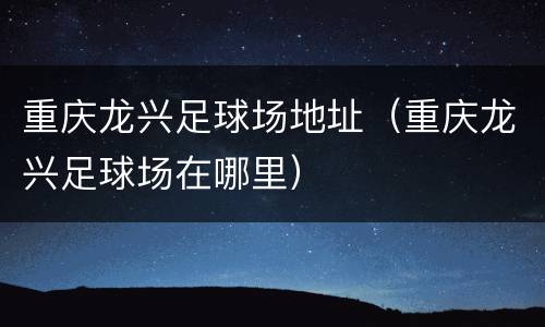 重庆龙兴足球场地址（重庆龙兴足球场在哪里）