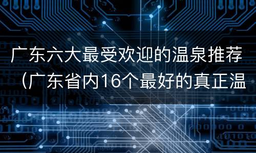 广东六大最受欢迎的温泉推荐（广东省内16个最好的真正温泉）