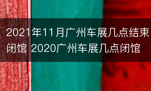 2021年11月广州车展几点结束闭馆 2020广州车展几点闭馆