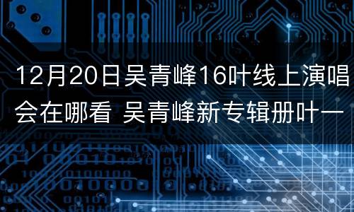 12月20日吴青峰16叶线上演唱会在哪看 吴青峰新专辑册叶一