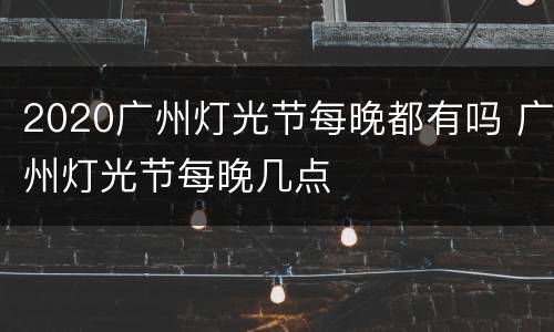 2020广州灯光节每晚都有吗 广州灯光节每晚几点