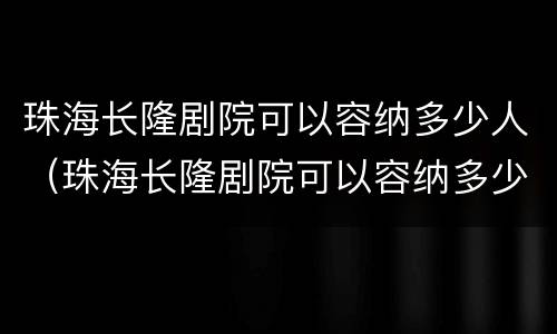 珠海长隆剧院可以容纳多少人（珠海长隆剧院可以容纳多少人进去）