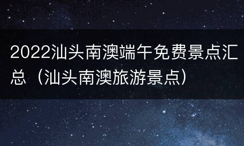 2022汕头南澳端午免费景点汇总（汕头南澳旅游景点）