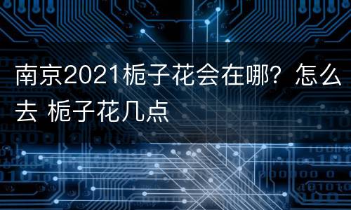 南京2021栀子花会在哪？怎么去 栀子花几点