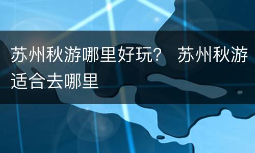 苏州秋游哪里好玩？ 苏州秋游适合去哪里