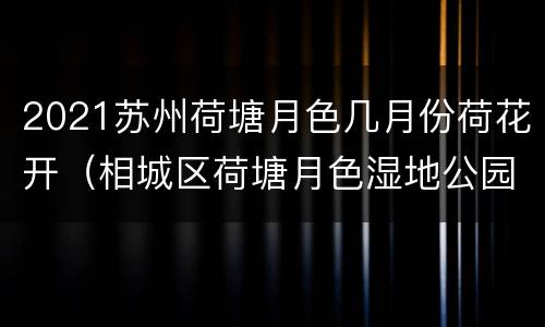 2021苏州荷塘月色几月份荷花开（相城区荷塘月色湿地公园荷花几月份开花）