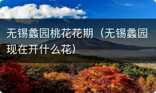 无锡蠡园桃花花期（无锡蠡园现在开什么花）