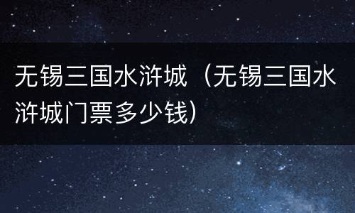 无锡三国水浒城（无锡三国水浒城门票多少钱）