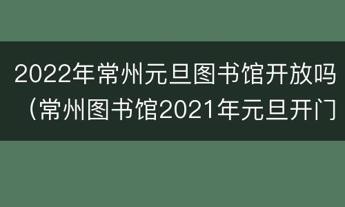 2022年常州元旦图书馆开放吗（常州图书馆2021年元旦开门吗）