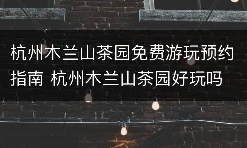 杭州木兰山茶园免费游玩预约指南 杭州木兰山茶园好玩吗