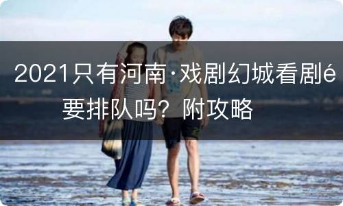 2021只有河南·戏剧幻城看剧需要排队吗？附攻略