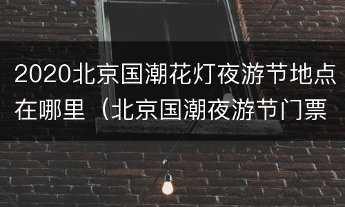 2020北京国潮花灯夜游节地点在哪里（北京国潮夜游节门票）