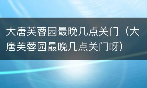 大唐芙蓉园最晚几点关门（大唐芙蓉园最晚几点关门呀）