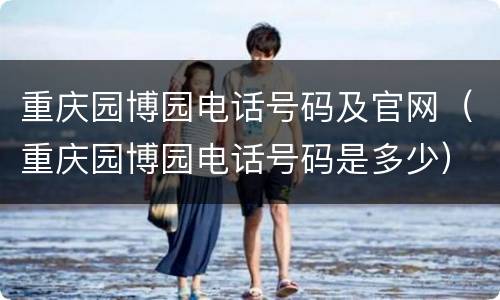 重庆园博园电话号码及官网（重庆园博园电话号码是多少）