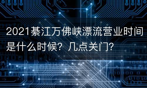 2021綦江万佛峡漂流营业时间是什么时候？几点关门？