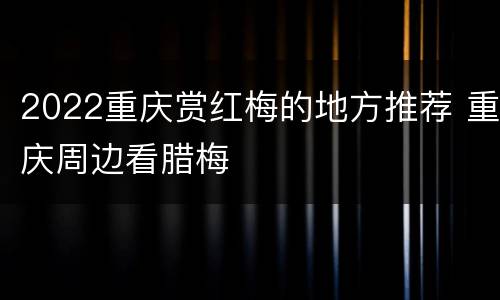 2022重庆赏红梅的地方推荐 重庆周边看腊梅