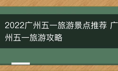 2022广州五一旅游景点推荐 广州五一旅游攻略