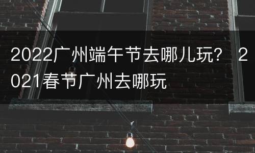 2022广州端午节去哪儿玩？ 2021春节广州去哪玩