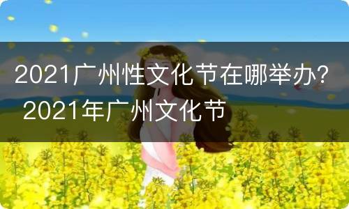 2021广州性文化节在哪举办？ 2021年广州文化节